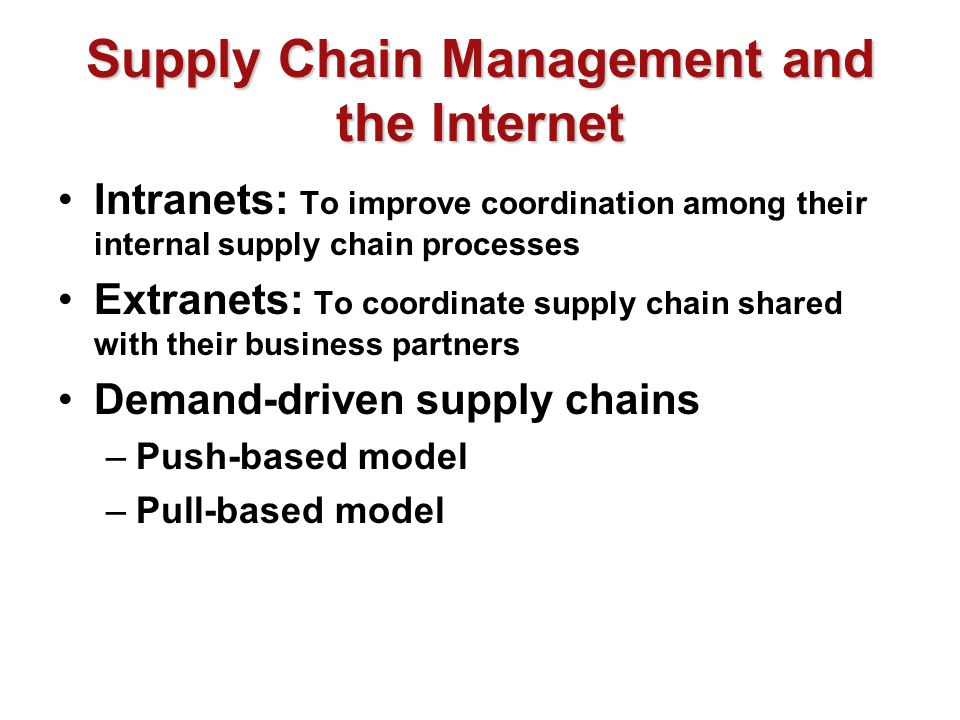 Supply Chain Management and the Internet Intranets: To improve coordination among their internal supply chain processes Extranets: To coordinate supply chain shared with their business partners Demand-driven supply chains –Push-based model –Pull-based model
