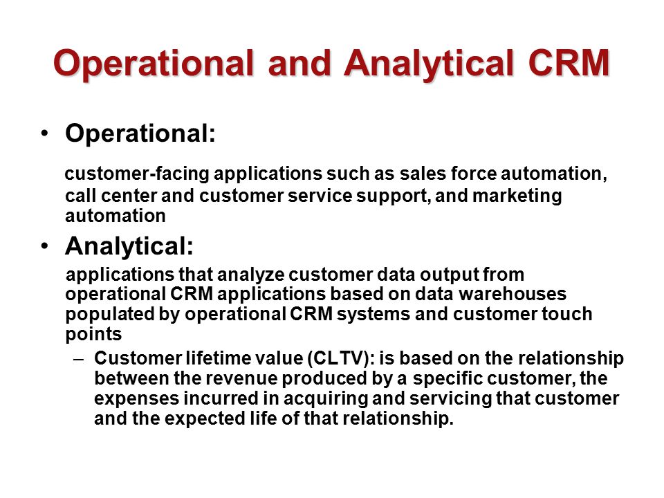 Operational and Analytical CRM Operational: customer-facing applications such as sales force automation, call center and customer service support, and marketing automation Analytical: applications that analyze customer data output from operational CRM applications based on data warehouses populated by operational CRM systems and customer touch points –Customer lifetime value (CLTV): is based on the relationship between the revenue produced by a specific customer, the expenses incurred in acquiring and servicing that customer and the expected life of that relationship.