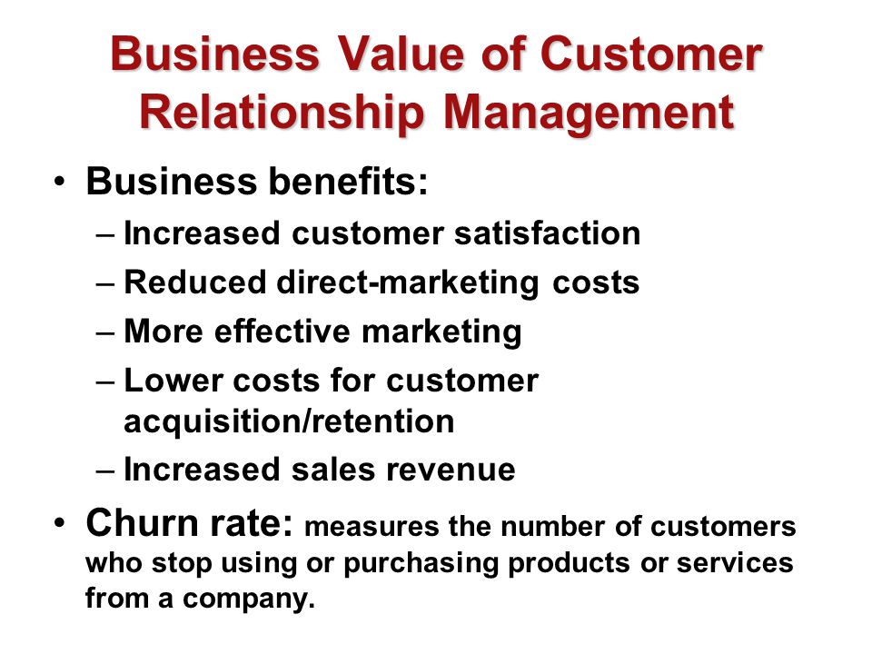 Business Value of Customer Relationship Management Business benefits: –Increased customer satisfaction –Reduced direct-marketing costs –More effective marketing –Lower costs for customer acquisition/retention –Increased sales revenue Churn rate: measures the number of customers who stop using or purchasing products or services from a company.