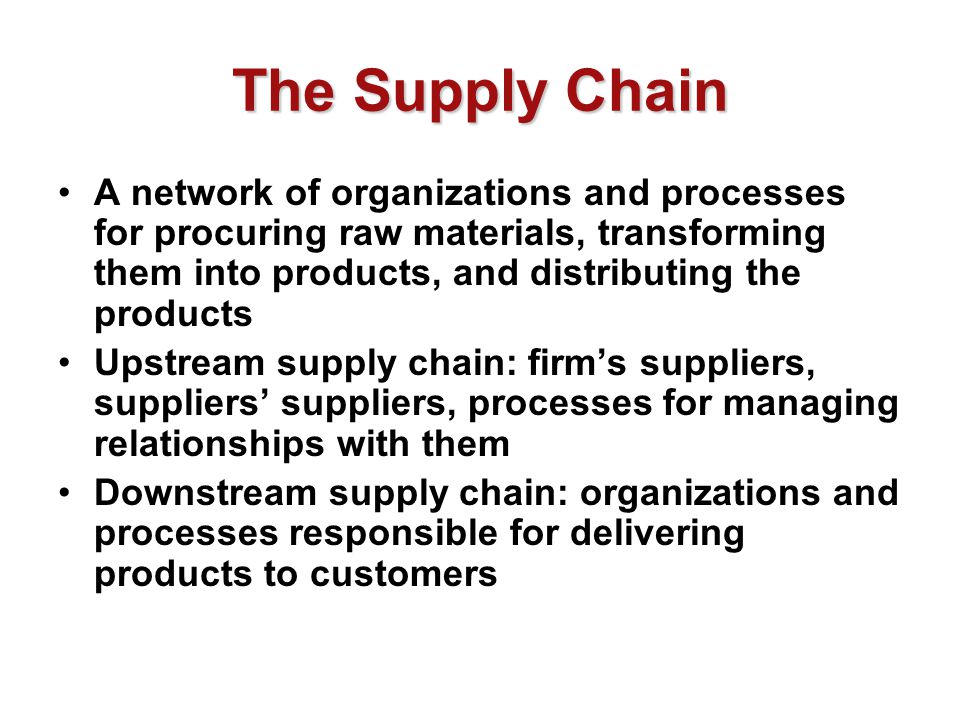 The Supply Chain A network of organizations and processes for procuring raw materials, transforming them into products, and distributing the products Upstream supply chain: firm’s suppliers, suppliers’ suppliers, processes for managing relationships with them Downstream supply chain: organizations and processes responsible for delivering products to customers