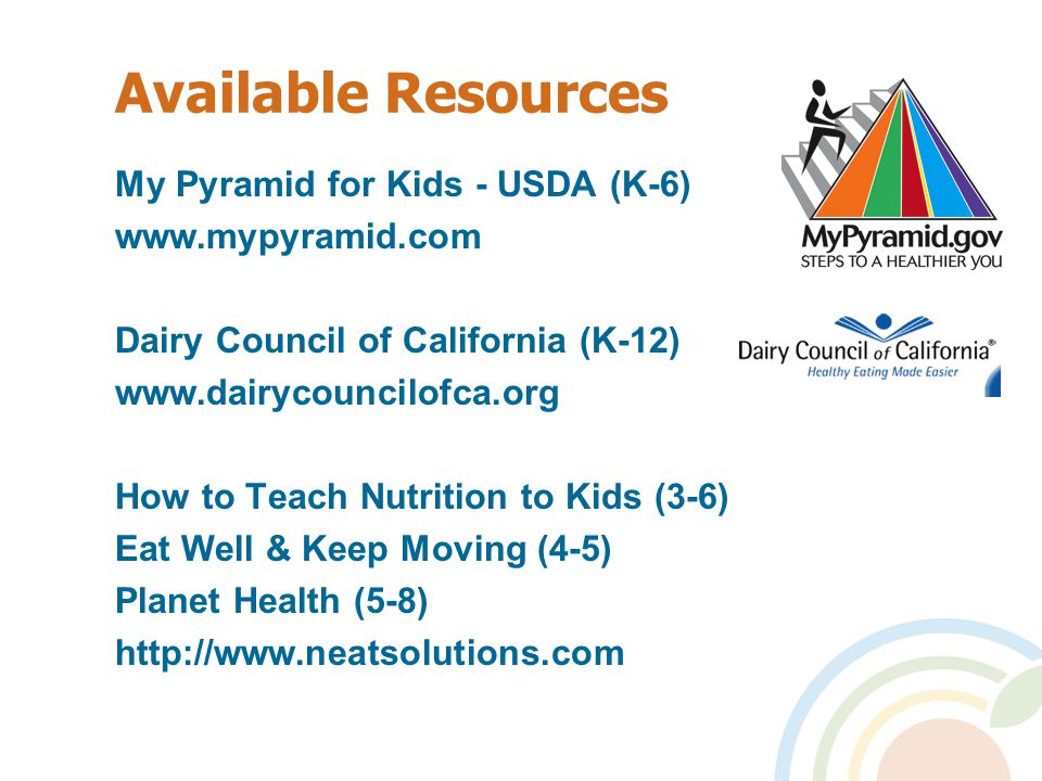 Available Resources My Pyramid for Kids - USDA (K-6)   Dairy Council of California (K-12)   How to Teach Nutrition to Kids (3-6) Eat Well & Keep Moving (4-5) Planet Health (5-8)