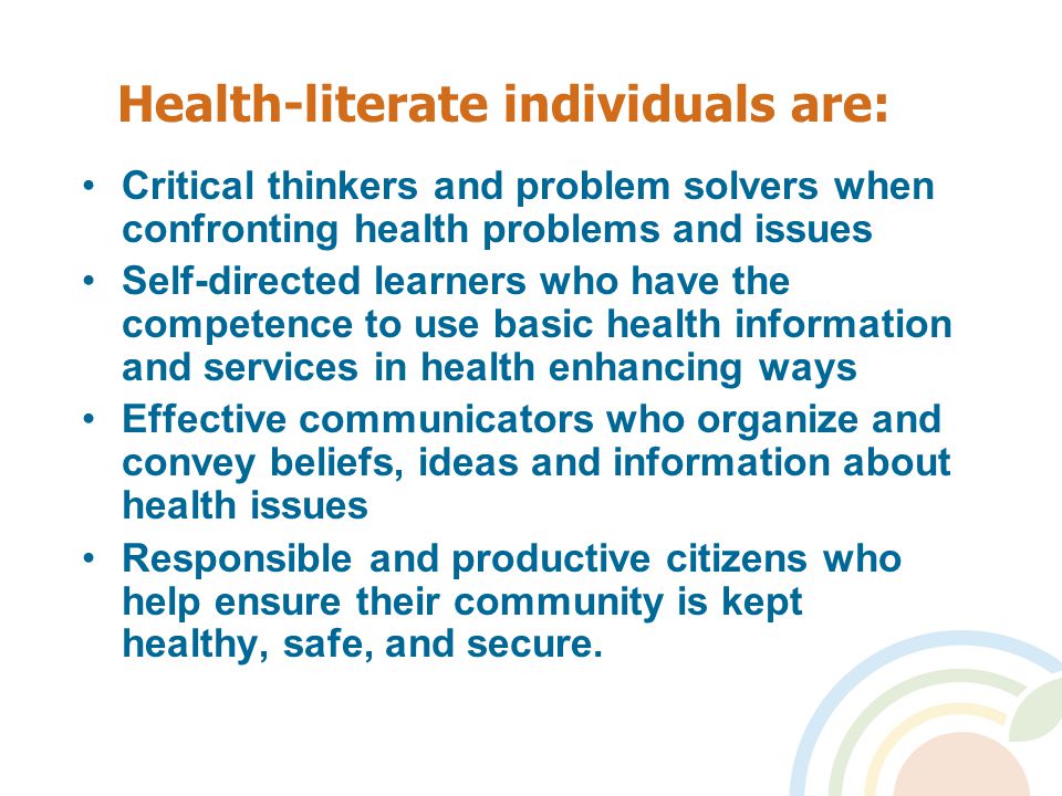 Health-literate individuals are: Critical thinkers and problem solvers when confronting health problems and issues Self-directed learners who have the competence to use basic health information and services in health enhancing ways Effective communicators who organize and convey beliefs, ideas and information about health issues Responsible and productive citizens who help ensure their community is kept healthy, safe, and secure.