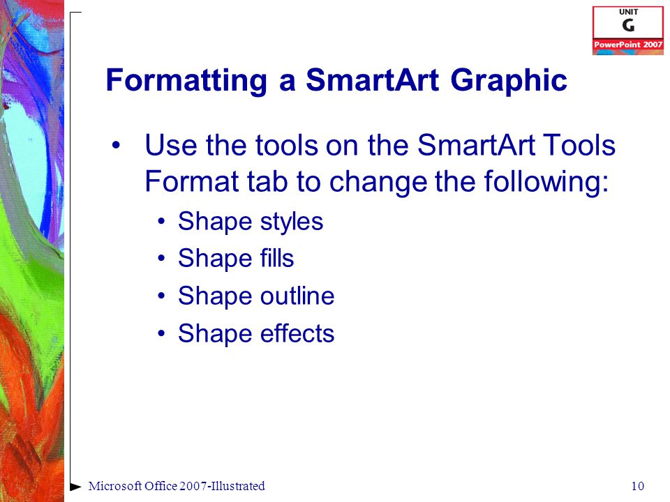 10Microsoft Office 2007-Illustrated Formatting a SmartArt Graphic Use the tools on the SmartArt Tools Format tab to change the following: Shape styles Shape fills Shape outline Shape effects