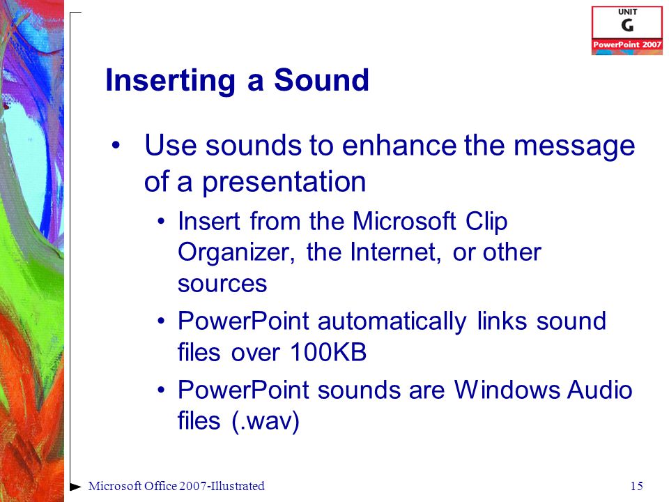 15Microsoft Office 2007-Illustrated Inserting a Sound Use sounds to enhance the message of a presentation Insert from the Microsoft Clip Organizer, the Internet, or other sources PowerPoint automatically links sound files over 100KB PowerPoint sounds are Windows Audio files (.wav)