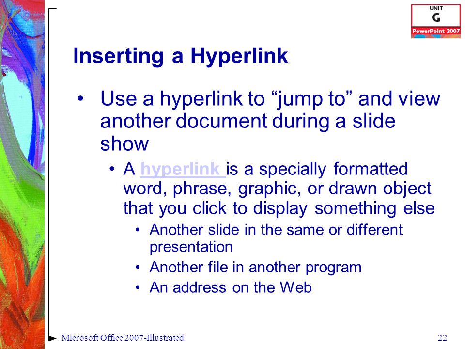 22Microsoft Office 2007-Illustrated Inserting a Hyperlink Use a hyperlink to jump to and view another document during a slide show A hyperlink is a specially formatted word, phrase, graphic, or drawn object that you click to display something elsehyperlink Another slide in the same or different presentation Another file in another program An address on the Web