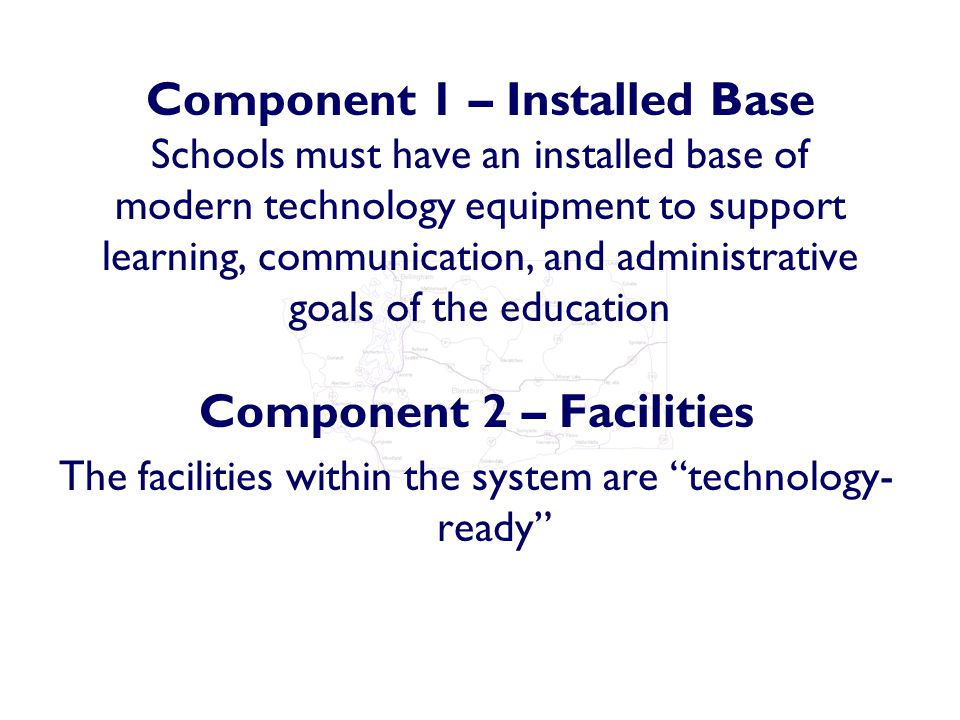 Component 1 – Installed Base Schools must have an installed base of modern technology equipment to support learning, communication, and administrative goals of the education Component 2 – Facilities The facilities within the system are technology- ready