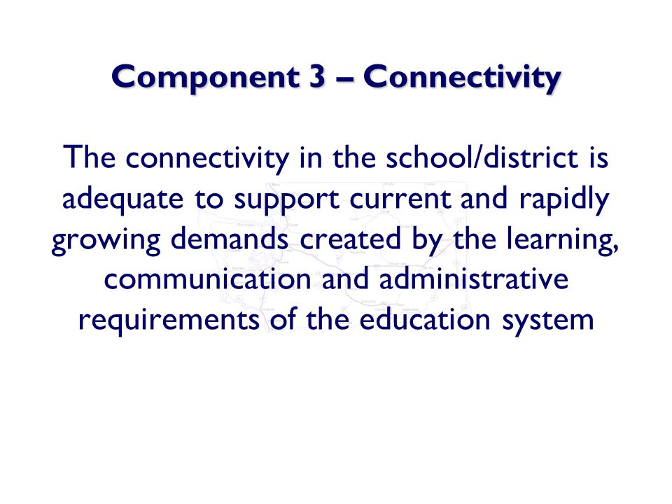 Component 3 – Connectivity Component 3 – Connectivity The connectivity in the school/district is adequate to support current and rapidly growing demands created by the learning, communication and administrative requirements of the education system