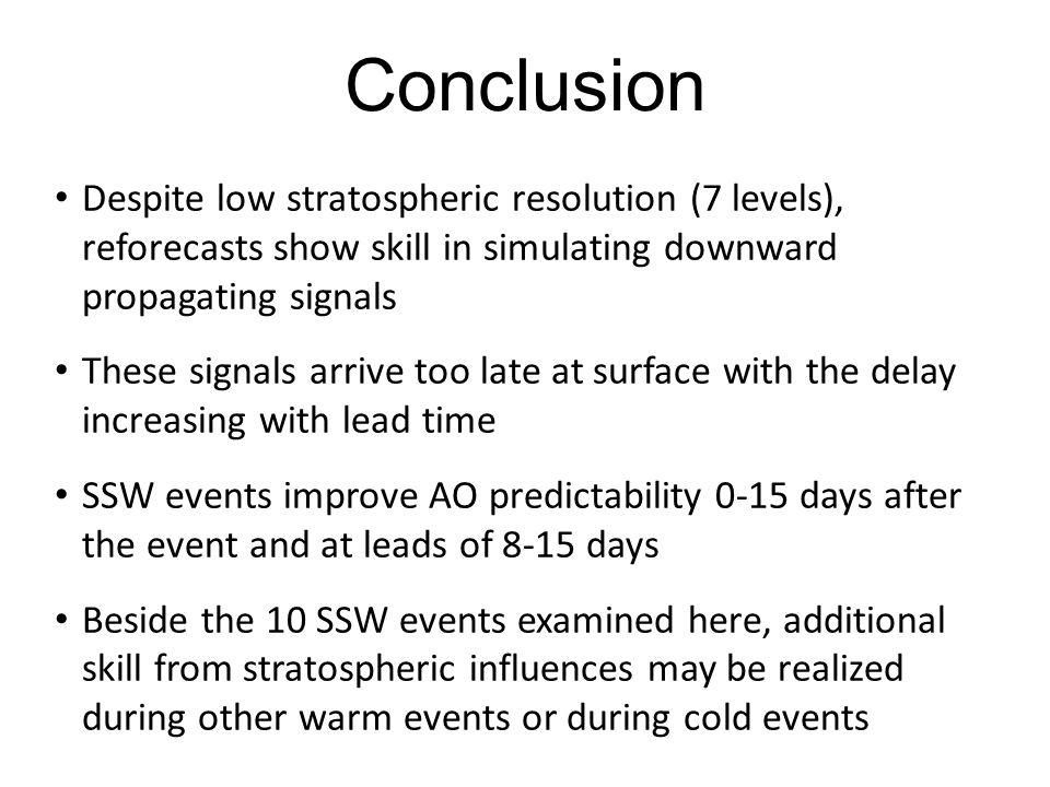 Conclusion Despite low stratospheric resolution (7 levels), reforecasts show skill in simulating downward propagating signals These signals arrive too late at surface with the delay increasing with lead time SSW events improve AO predictability 0-15 days after the event and at leads of 8-15 days Beside the 10 SSW events examined here, additional skill from stratospheric influences may be realized during other warm events or during cold events