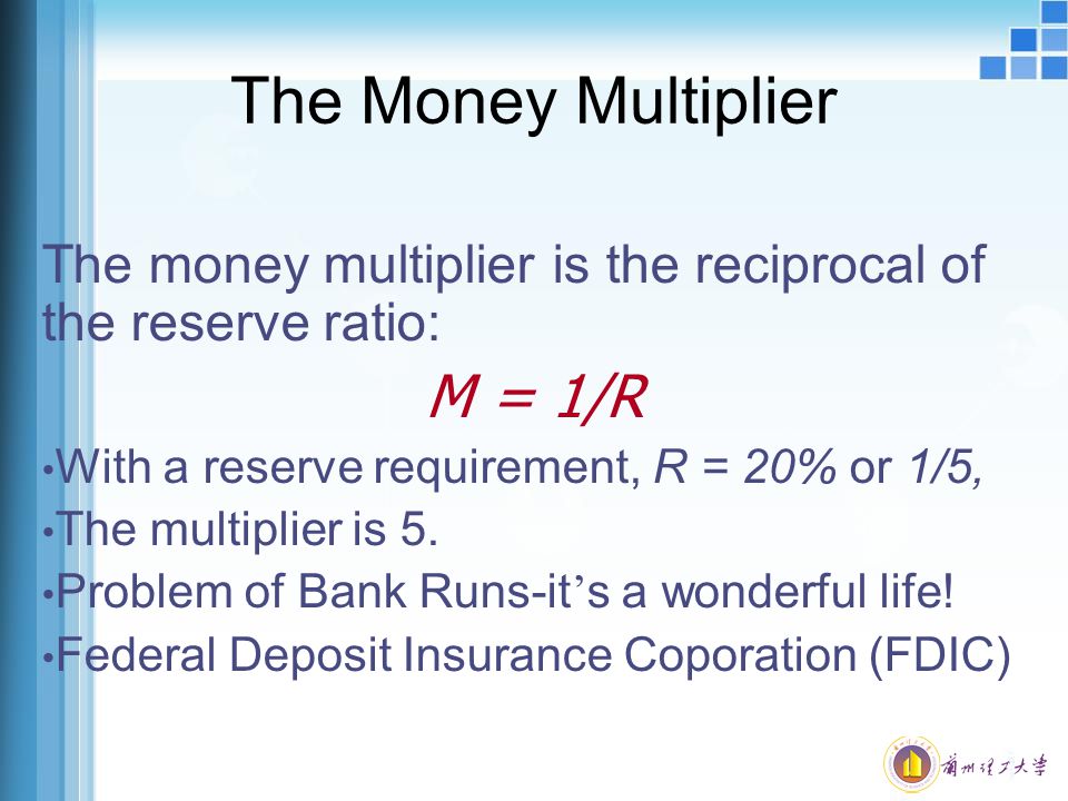 The Money Multiplier The money multiplier is the reciprocal of the reserve ratio: M = 1/R With a reserve requirement, R = 20% or 1/5, The multiplier is 5.