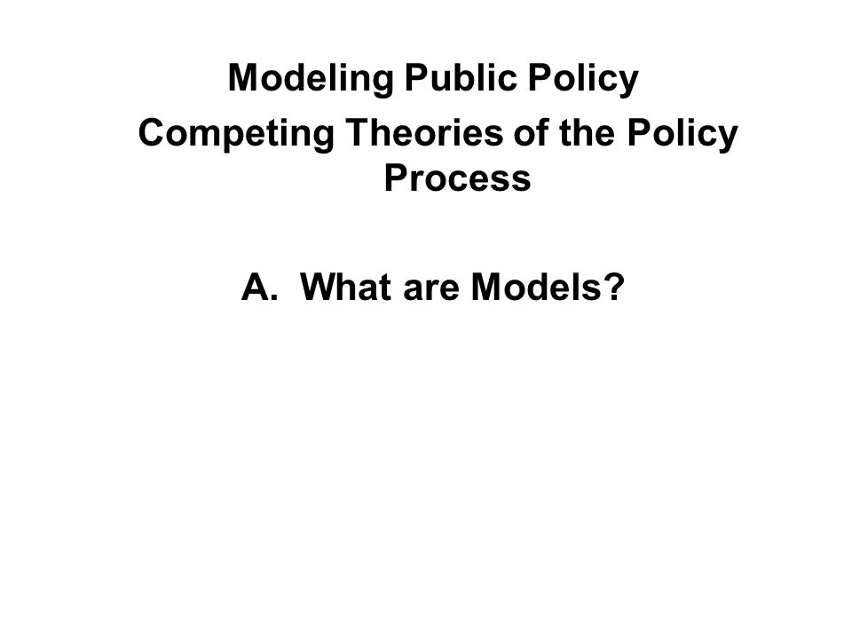 Modeling Public Policy Competing Theories of the Policy Process A. What are Models