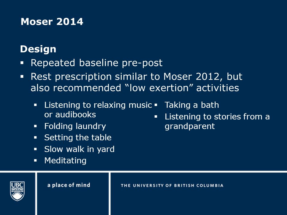 Moser 2014 Design  Repeated baseline pre-post  Rest prescription similar to Moser 2012, but also recommended low exertion activities  Listening to relaxing music or audibooks  Folding laundry  Setting the table  Slow walk in yard  Meditating  Taking a bath  Listening to stories from a grandparent