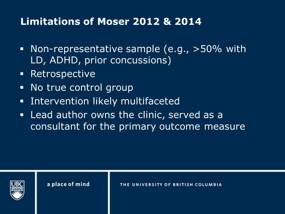 Limitations of Moser 2012 & 2014  Non-representative sample (e.g., >50% with LD, ADHD, prior concussions)  Retrospective  No true control group  Intervention likely multifaceted  Lead author owns the clinic, served as a consultant for the primary outcome measure