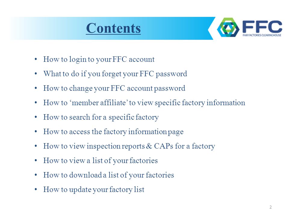 2 How to login to your FFC account What to do if you forget your FFC password How to change your FFC account password How to ‘member affiliate’ to view specific factory information How to search for a specific factory How to access the factory information page How to view inspection reports & CAPs for a factory How to view a list of your factories How to download a list of your factories How to update your factory list Contents