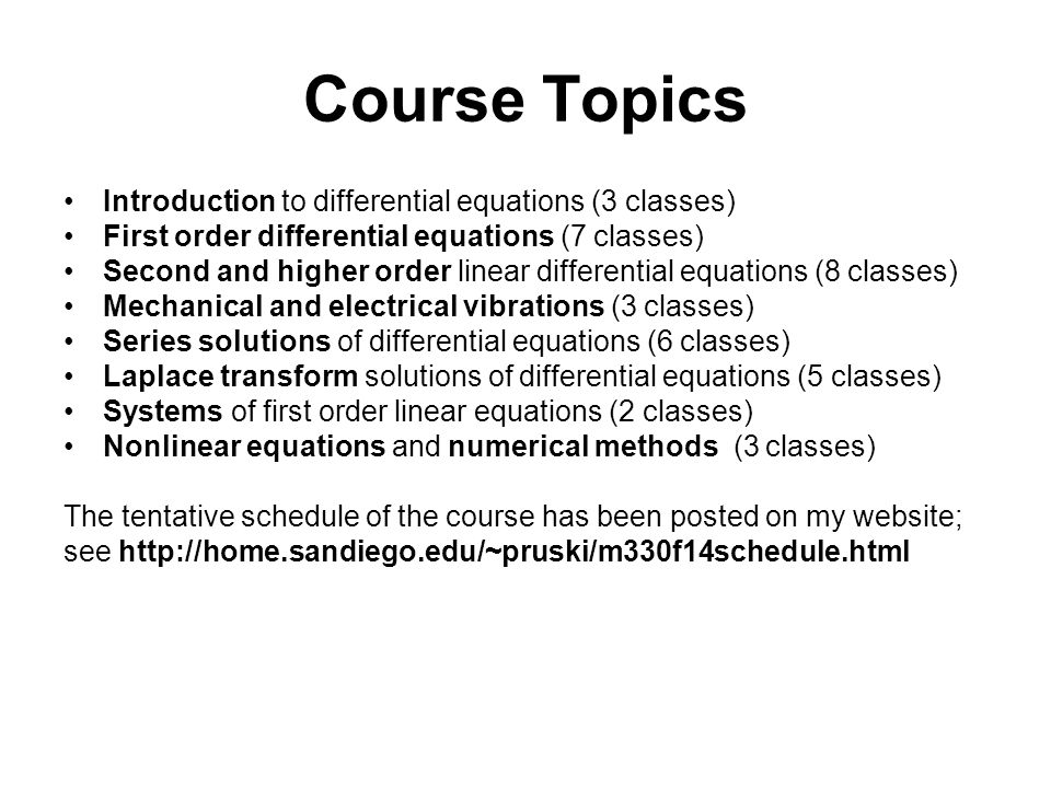 Course Topics Introduction to differential equations (3 classes) First order differential equations (7 classes) Second and higher order linear differential equations (8 classes) Mechanical and electrical vibrations (3 classes) Series solutions of differential equations (6 classes) Laplace transform solutions of differential equations (5 classes) Systems of first order linear equations (2 classes) Nonlinear equations and numerical methods (3 classes) The tentative schedule of the course has been posted on my website; see
