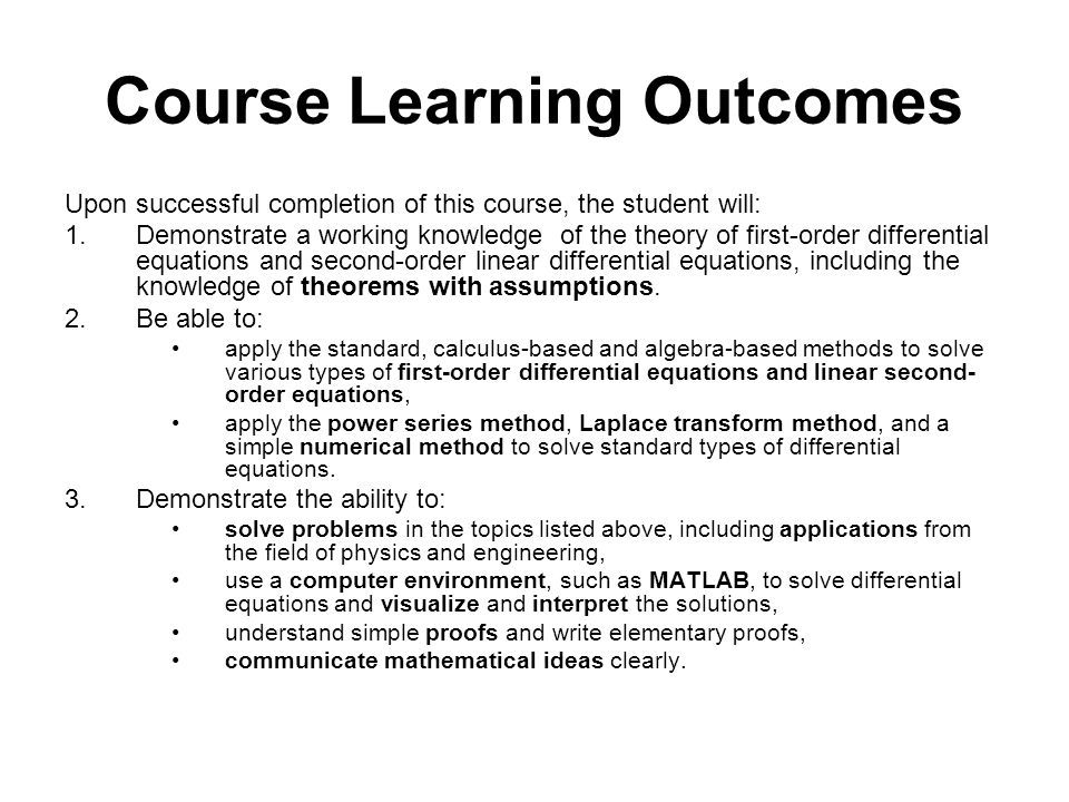 Course Learning Outcomes Upon successful completion of this course, the student will: 1.Demonstrate a working knowledge of the theory of first-order differential equations and second-order linear differential equations, including the knowledge of theorems with assumptions.