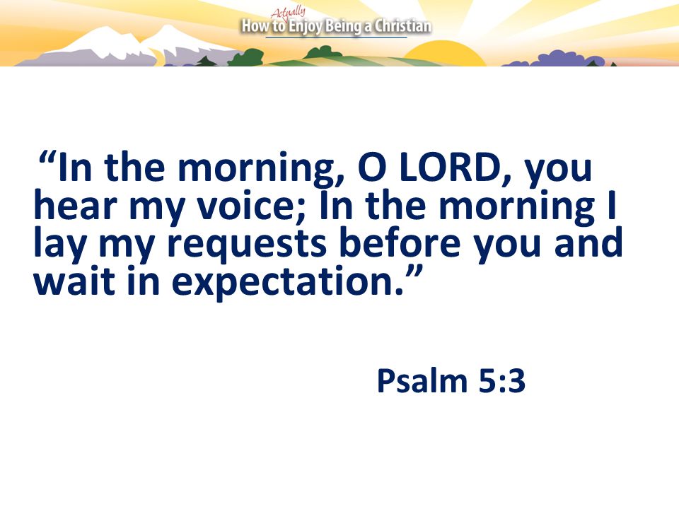 In the morning, O LORD, you hear my voice; In the morning I lay my requests before you and wait in expectation. Psalm 5:3