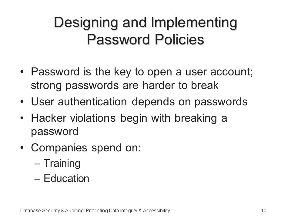 Database Security & Auditing: Protecting Data Integrity & Accessibility10 Designing and Implementing Password Policies Password is the key to open a user account; strong passwords are harder to break User authentication depends on passwords Hacker violations begin with breaking a password Companies spend on: –Training –Education