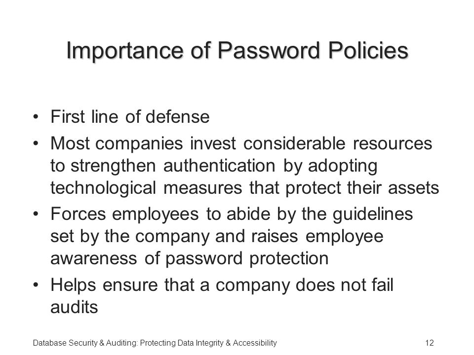 Database Security & Auditing: Protecting Data Integrity & Accessibility12 Importance of Password Policies First line of defense Most companies invest considerable resources to strengthen authentication by adopting technological measures that protect their assets Forces employees to abide by the guidelines set by the company and raises employee awareness of password protection Helps ensure that a company does not fail audits