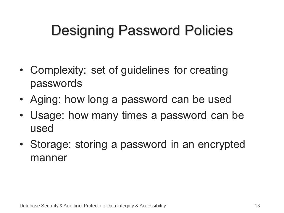 Database Security & Auditing: Protecting Data Integrity & Accessibility13 Designing Password Policies Complexity: set of guidelines for creating passwords Aging: how long a password can be used Usage: how many times a password can be used Storage: storing a password in an encrypted manner