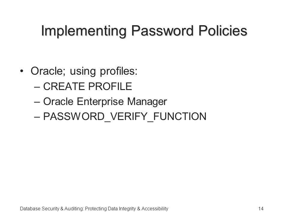 Database Security & Auditing: Protecting Data Integrity & Accessibility14 Implementing Password Policies Oracle; using profiles: –CREATE PROFILE –Oracle Enterprise Manager –PASSWORD_VERIFY_FUNCTION