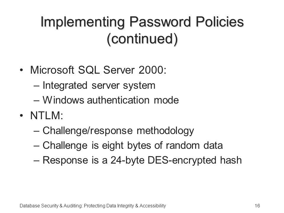 Database Security & Auditing: Protecting Data Integrity & Accessibility16 Implementing Password Policies (continued) Microsoft SQL Server 2000: –Integrated server system –Windows authentication mode NTLM: –Challenge/response methodology –Challenge is eight bytes of random data –Response is a 24-byte DES-encrypted hash