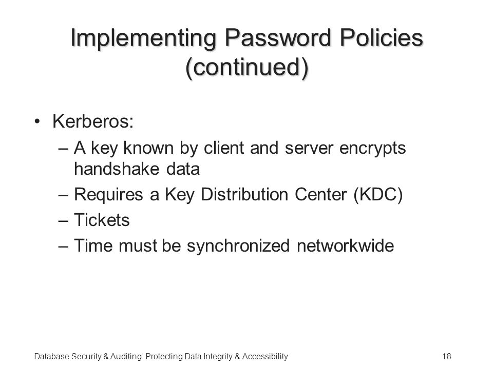 Database Security & Auditing: Protecting Data Integrity & Accessibility18 Implementing Password Policies (continued) Kerberos: –A key known by client and server encrypts handshake data –Requires a Key Distribution Center (KDC) –Tickets –Time must be synchronized networkwide