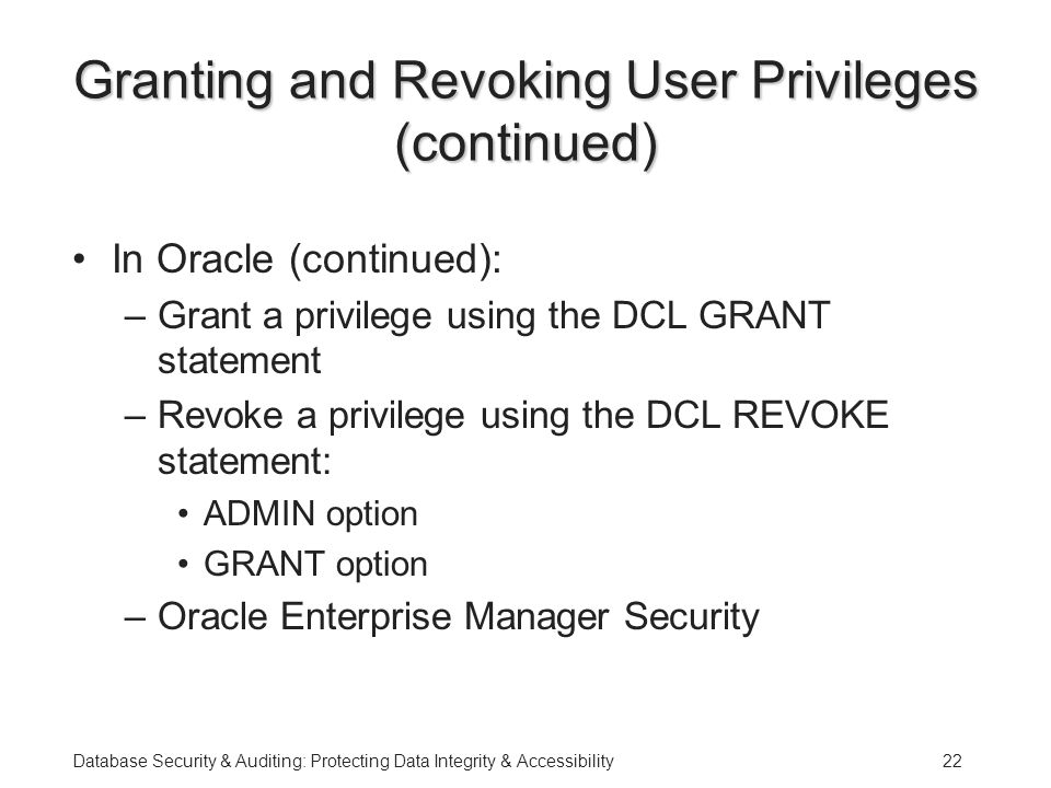 Database Security & Auditing: Protecting Data Integrity & Accessibility22 Granting and Revoking User Privileges (continued) In Oracle (continued): –Grant a privilege using the DCL GRANT statement –Revoke a privilege using the DCL REVOKE statement: ADMIN option GRANT option –Oracle Enterprise Manager Security
