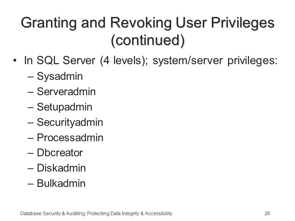 Database Security & Auditing: Protecting Data Integrity & Accessibility26 Granting and Revoking User Privileges (continued) In SQL Server (4 levels); system/server privileges: –Sysadmin –Serveradmin –Setupadmin –Securityadmin –Processadmin –Dbcreator –Diskadmin –Bulkadmin