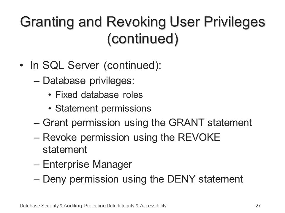 Database Security & Auditing: Protecting Data Integrity & Accessibility27 Granting and Revoking User Privileges (continued) In SQL Server (continued): –Database privileges: Fixed database roles Statement permissions –Grant permission using the GRANT statement –Revoke permission using the REVOKE statement –Enterprise Manager –Deny permission using the DENY statement