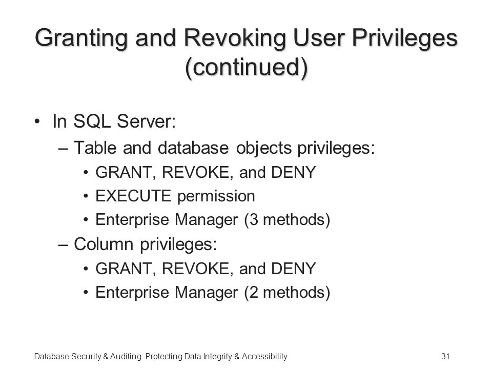 Database Security & Auditing: Protecting Data Integrity & Accessibility31 Granting and Revoking User Privileges (continued) In SQL Server: –Table and database objects privileges: GRANT, REVOKE, and DENY EXECUTE permission Enterprise Manager (3 methods) –Column privileges: GRANT, REVOKE, and DENY Enterprise Manager (2 methods)