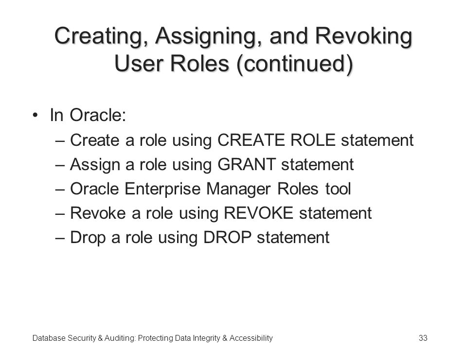 Database Security & Auditing: Protecting Data Integrity & Accessibility33 Creating, Assigning, and Revoking User Roles (continued) In Oracle: –Create a role using CREATE ROLE statement –Assign a role using GRANT statement –Oracle Enterprise Manager Roles tool –Revoke a role using REVOKE statement –Drop a role using DROP statement