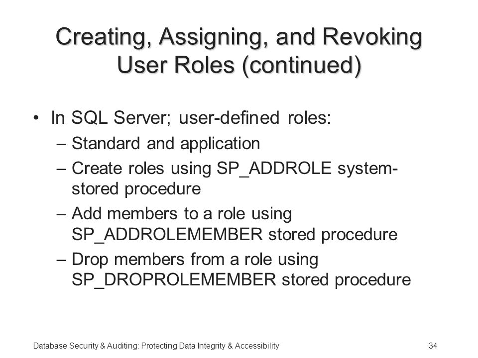 Database Security & Auditing: Protecting Data Integrity & Accessibility34 Creating, Assigning, and Revoking User Roles (continued) In SQL Server; user-defined roles: –Standard and application –Create roles using SP_ADDROLE system- stored procedure –Add members to a role using SP_ADDROLEMEMBER stored procedure –Drop members from a role using SP_DROPROLEMEMBER stored procedure