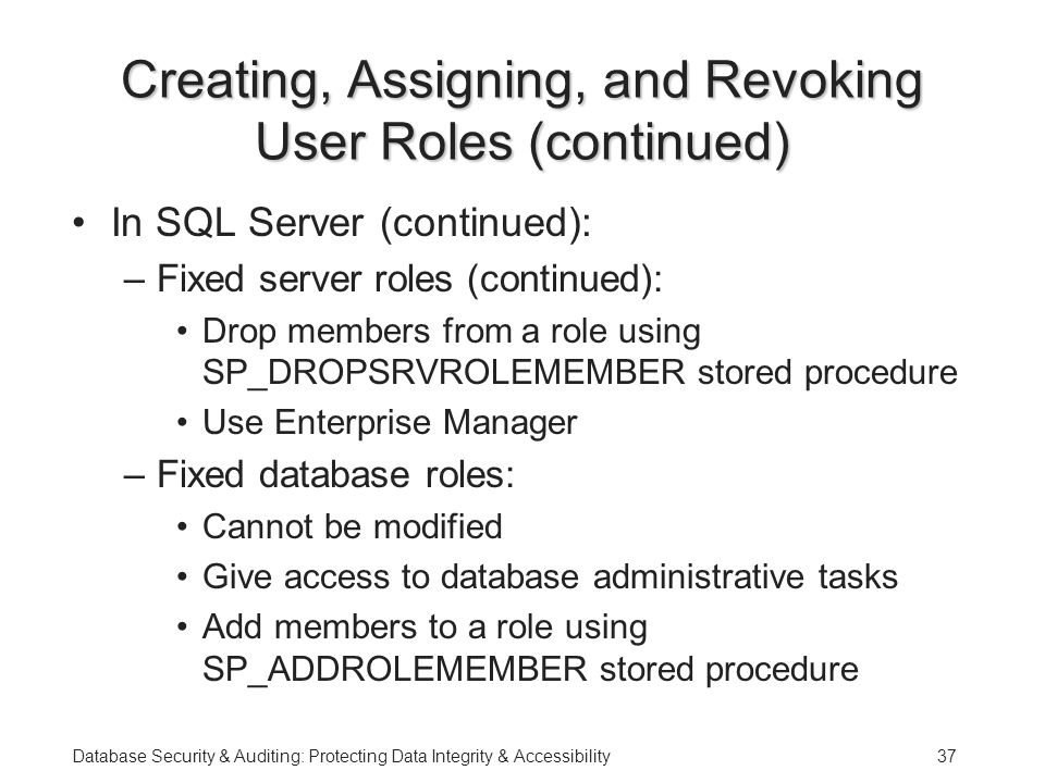 Database Security & Auditing: Protecting Data Integrity & Accessibility37 Creating, Assigning, and Revoking User Roles (continued) In SQL Server (continued): –Fixed server roles (continued): Drop members from a role using SP_DROPSRVROLEMEMBER stored procedure Use Enterprise Manager –Fixed database roles: Cannot be modified Give access to database administrative tasks Add members to a role using SP_ADDROLEMEMBER stored procedure