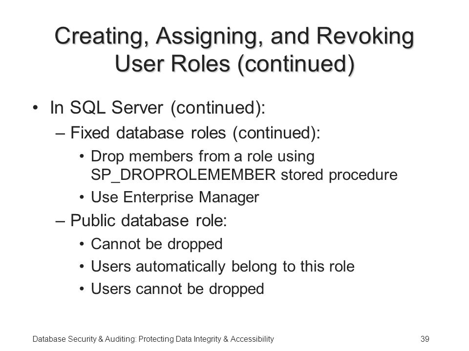 Database Security & Auditing: Protecting Data Integrity & Accessibility39 Creating, Assigning, and Revoking User Roles (continued) In SQL Server (continued): –Fixed database roles (continued): Drop members from a role using SP_DROPROLEMEMBER stored procedure Use Enterprise Manager –Public database role: Cannot be dropped Users automatically belong to this role Users cannot be dropped