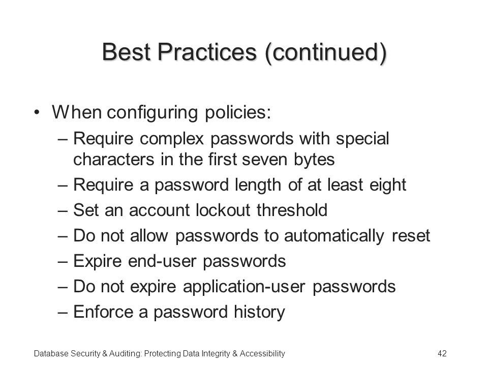 Database Security & Auditing: Protecting Data Integrity & Accessibility42 Best Practices (continued) When configuring policies: –Require complex passwords with special characters in the first seven bytes –Require a password length of at least eight –Set an account lockout threshold –Do not allow passwords to automatically reset –Expire end-user passwords –Do not expire application-user passwords –Enforce a password history