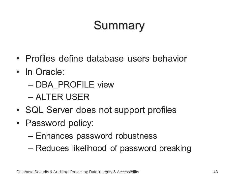 Database Security & Auditing: Protecting Data Integrity & Accessibility43 Summary Profiles define database users behavior In Oracle: –DBA_PROFILE view –ALTER USER SQL Server does not support profiles Password policy: –Enhances password robustness –Reduces likelihood of password breaking
