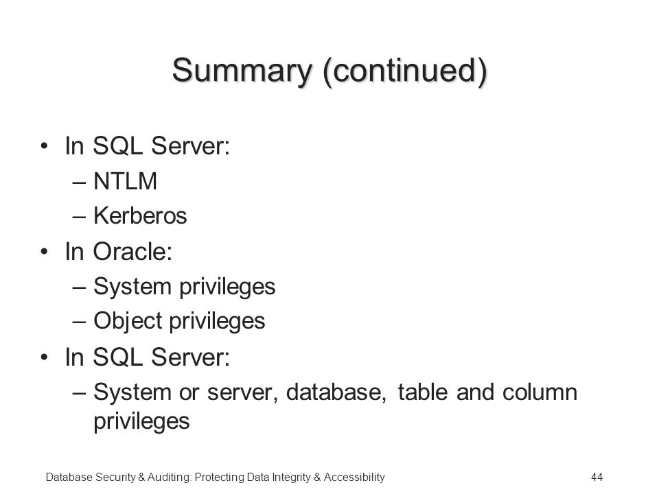 Database Security & Auditing: Protecting Data Integrity & Accessibility44 Summary (continued) In SQL Server: –NTLM –Kerberos In Oracle: –System privileges –Object privileges In SQL Server: –System or server, database, table and column privileges