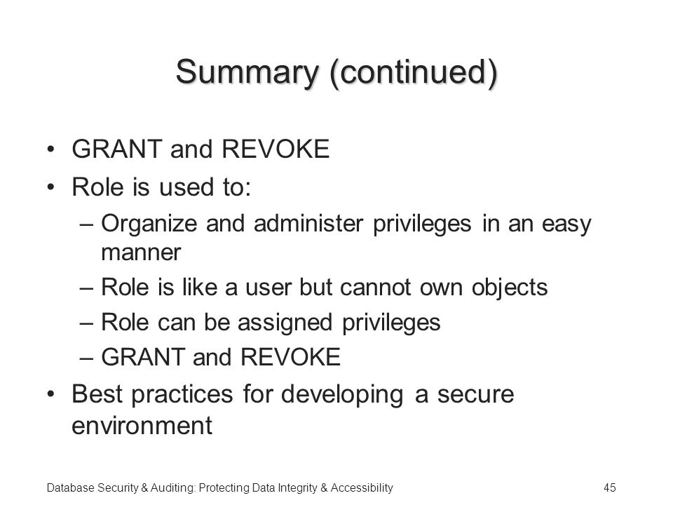 Database Security & Auditing: Protecting Data Integrity & Accessibility45 Summary (continued) GRANT and REVOKE Role is used to: –Organize and administer privileges in an easy manner –Role is like a user but cannot own objects –Role can be assigned privileges –GRANT and REVOKE Best practices for developing a secure environment