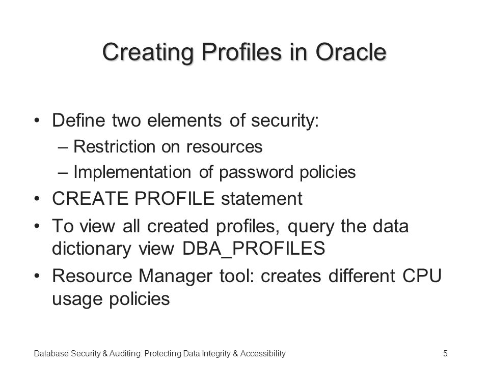 Database Security & Auditing: Protecting Data Integrity & Accessibility5 Creating Profiles in Oracle Define two elements of security: –Restriction on resources –Implementation of password policies CREATE PROFILE statement To view all created profiles, query the data dictionary view DBA_PROFILES Resource Manager tool: creates different CPU usage policies
