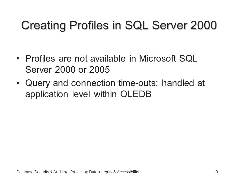 Database Security & Auditing: Protecting Data Integrity & Accessibility9 Creating Profiles in SQL Server 2000 Profiles are not available in Microsoft SQL Server 2000 or 2005 Query and connection time-outs: handled at application level within OLEDB