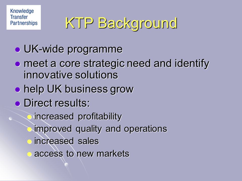 KTP Background UK-wide programme UK-wide programme meet a core strategic need and identify innovative solutions meet a core strategic need and identify innovative solutions help UK business grow help UK business grow Direct results: Direct results: increased profitability increased profitability improved quality and operations improved quality and operations increased sales increased sales access to new markets access to new markets