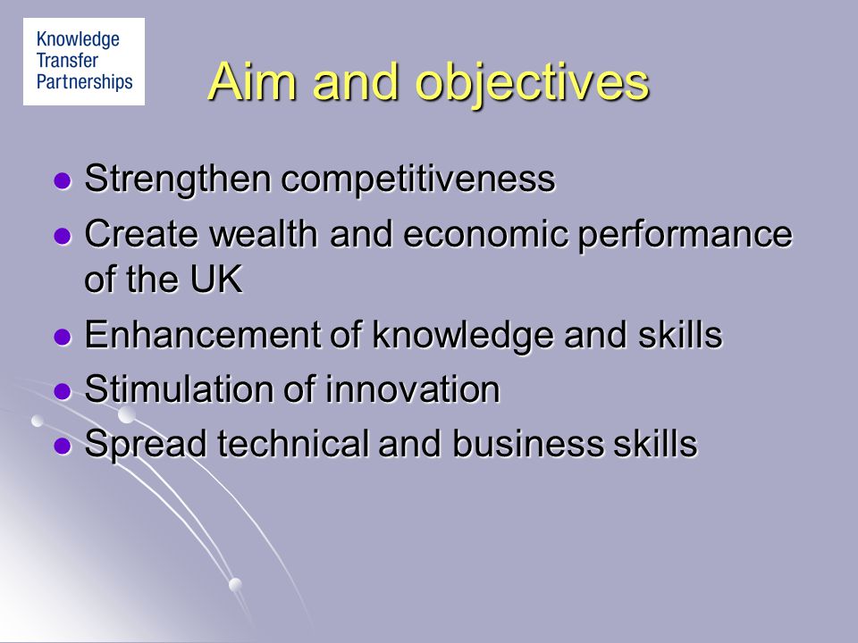 Aim and objectives Strengthen competitiveness Strengthen competitiveness Create wealth and economic performance of the UK Create wealth and economic performance of the UK Enhancement of knowledge and skills Enhancement of knowledge and skills Stimulation of innovation Stimulation of innovation Spread technical and business skills Spread technical and business skills