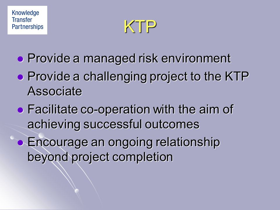 KTP Provide a managed risk environment Provide a managed risk environment Provide a challenging project to the KTP Associate Provide a challenging project to the KTP Associate Facilitate co-operation with the aim of achieving successful outcomes Facilitate co-operation with the aim of achieving successful outcomes Encourage an ongoing relationship beyond project completion Encourage an ongoing relationship beyond project completion