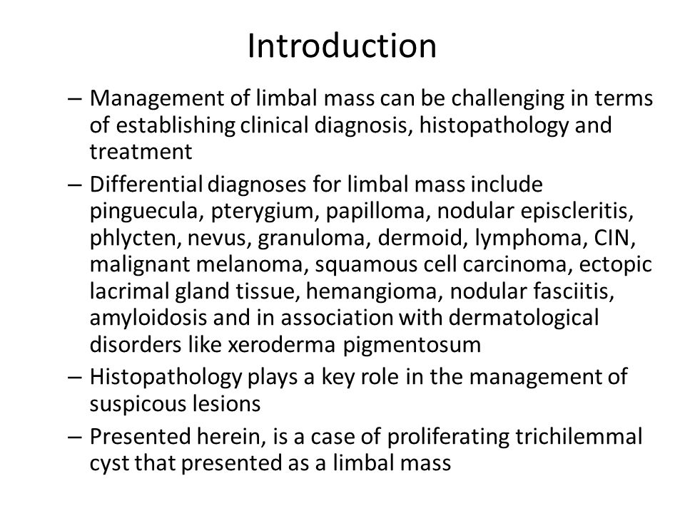 Introduction – Management of limbal mass can be challenging in terms of establishing clinical diagnosis, histopathology and treatment – Differential diagnoses for limbal mass include pinguecula, pterygium, papilloma, nodular episcleritis, phlycten, nevus, granuloma, dermoid, lymphoma, CIN, malignant melanoma, squamous cell carcinoma, ectopic lacrimal gland tissue, hemangioma, nodular fasciitis, amyloidosis and in association with dermatological disorders like xeroderma pigmentosum – Histopathology plays a key role in the management of suspicous lesions – Presented herein, is a case of proliferating trichilemmal cyst that presented as a limbal mass