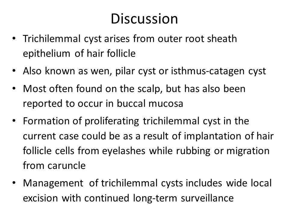 Discussion Trichilemmal cyst arises from outer root sheath epithelium of hair follicle Also known as wen, pilar cyst or isthmus-catagen cyst Most often found on the scalp, but has also been reported to occur in buccal mucosa Formation of proliferating trichilemmal cyst in the current case could be as a result of implantation of hair follicle cells from eyelashes while rubbing or migration from caruncle Management of trichilemmal cysts includes wide local excision with continued long-term surveillance