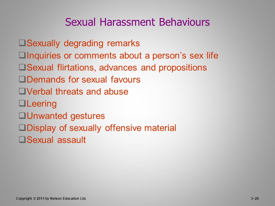3–26 Sexual Harassment Behaviours  Sexually degrading remarks  Inquiries or comments about a person’s sex life  Sexual flirtations, advances and propositions  Demands for sexual favours  Verbal threats and abuse  Leering  Unwanted gestures  Display of sexually offensive material  Sexual assault Copyright © 2011 by Nelson Education Ltd.