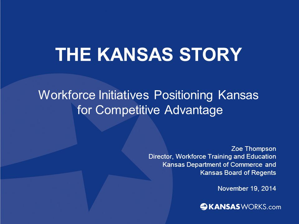 THE KANSAS STORY Workforce Initiatives Positioning Kansas for Competitive Advantage Zoe Thompson Director, Workforce Training and Education Kansas Department of Commerce and Kansas Board of Regents November 19, 2014