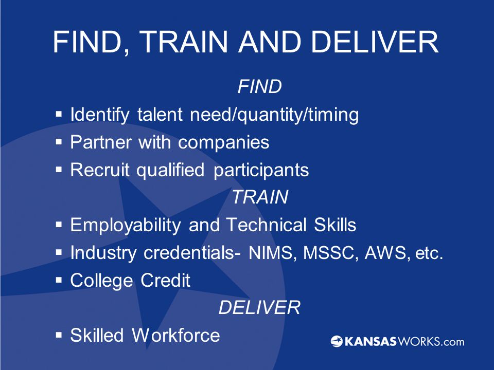 FIND, TRAIN AND DELIVER FIND  Identify talent need/quantity/timing  Partner with companies  Recruit qualified participants TRAIN  Employability and Technical Skills  Industry credentials- NIMS, MSSC, AWS, etc.