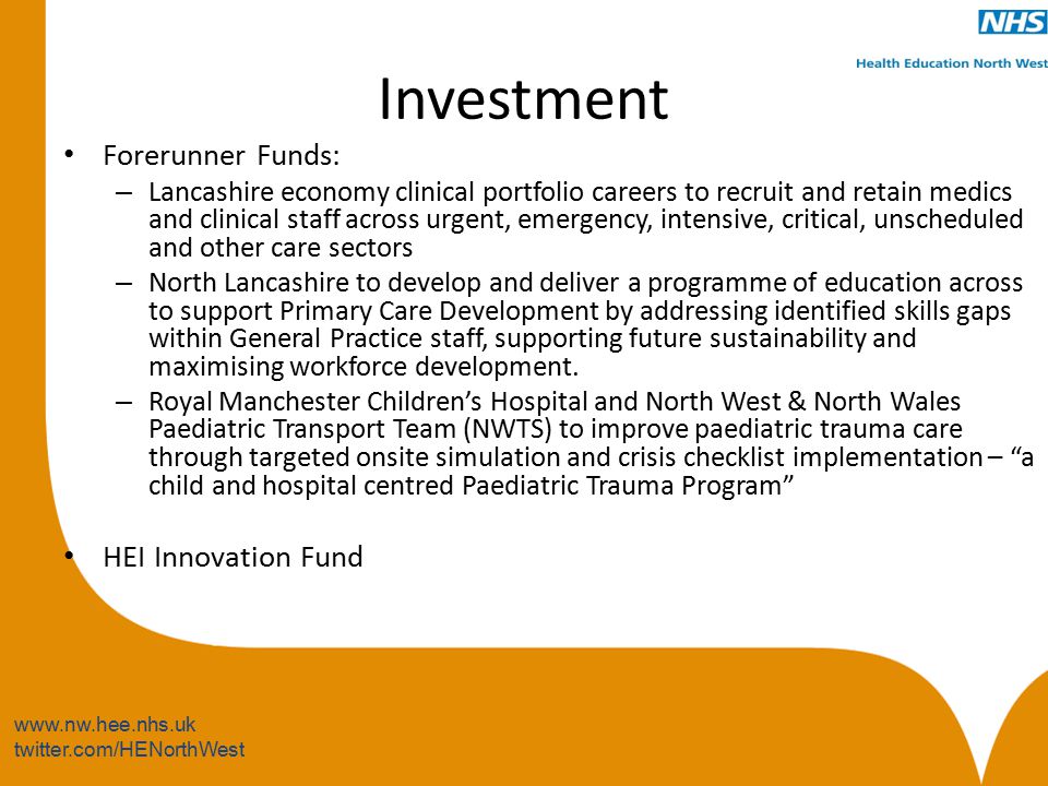 twitter.com/HENorthWest Investment Forerunner Funds: – Lancashire economy clinical portfolio careers to recruit and retain medics and clinical staff across urgent, emergency, intensive, critical, unscheduled and other care sectors – North Lancashire to develop and deliver a programme of education across to support Primary Care Development by addressing identified skills gaps within General Practice staff, supporting future sustainability and maximising workforce development.