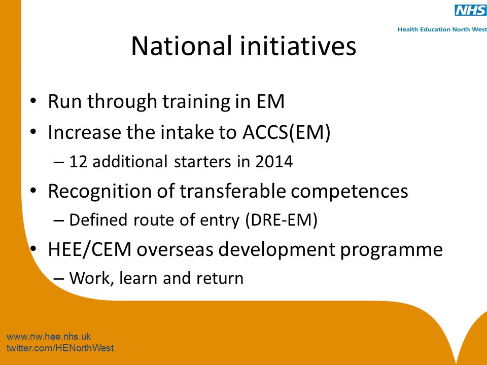 twitter.com/HENorthWest National initiatives Run through training in EM Increase the intake to ACCS(EM) – 12 additional starters in 2014 Recognition of transferable competences – Defined route of entry (DRE-EM) HEE/CEM overseas development programme – Work, learn and return